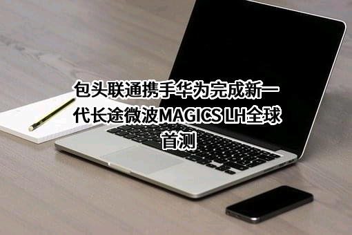 包头联通携手华为完成新一代长途微波MAGICS LH全球首测