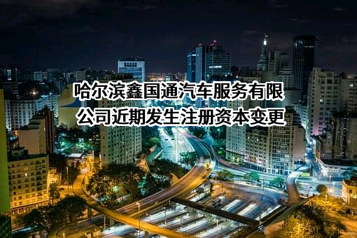 哈尔滨鑫国通汽车服务有限公司近期发生注册资本变更