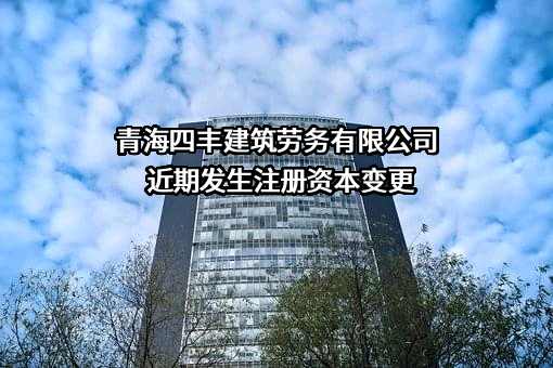 青海四丰建筑劳务有限公司近期发生注册资本变更