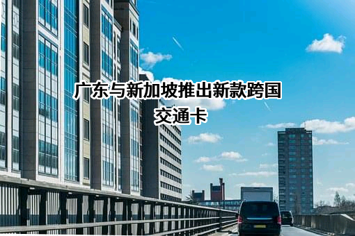 广东与新加坡推出新款跨国交通卡