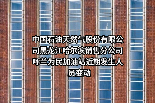 中国石油天然气股份有限公司黑龙江哈尔滨销售分公司呼兰为民加油站近期发生人员变动