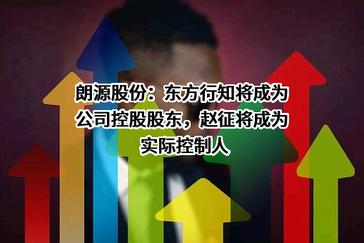 朗源股份：东方行知将成为公司控股股东，赵征将成为实际控制人