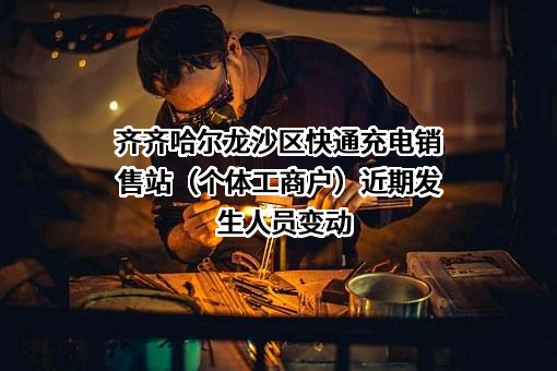 齐齐哈尔龙沙区快通充电销售站（个体工商户）近期发生人员变动