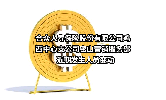 合众人寿保险股份有限公司鸡西中心支公司密山营销服务部近期发生人员变动