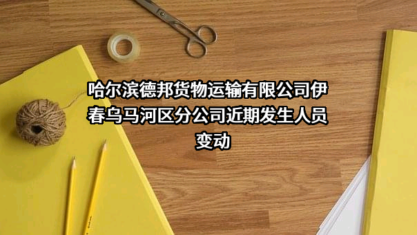 哈尔滨德邦货物运输有限公司伊春乌马河区分公司近期发生人员变动