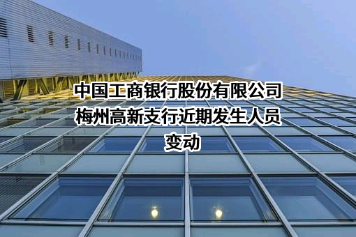 中国工商银行股份有限公司梅州高新支行近期发生人员变动