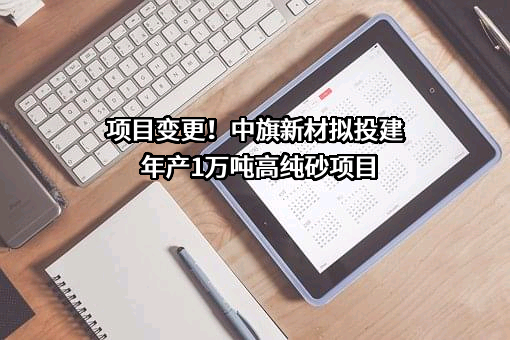 项目变更！中旗新材拟投建年产1万吨高纯砂项目