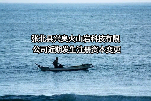 张北县兴奥火山岩科技有限公司近期发生注册资本变更