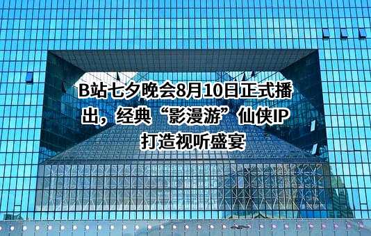 B站七夕晚会8月10日正式播出，经典“影漫游”仙侠IP打造视听盛宴