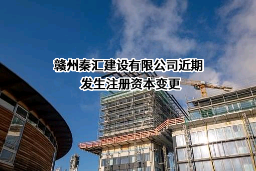 赣州秦汇建设有限公司近期发生注册资本变更