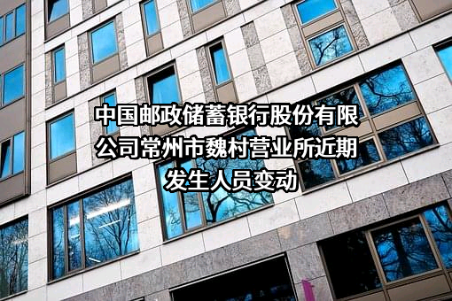 中国邮政储蓄银行股份有限公司常州市魏村营业所近期发生人员变动