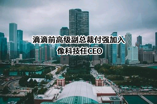 滴滴前高级副总裁付强加入像科技任CEO