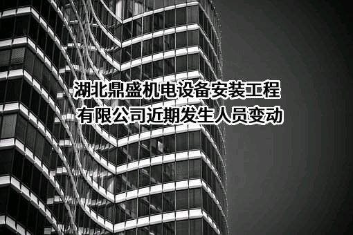 湖北鼎盛机电设备安装工程有限公司近期发生人员变动
