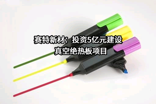赛特新材：投资5亿元建设真空绝热板项目