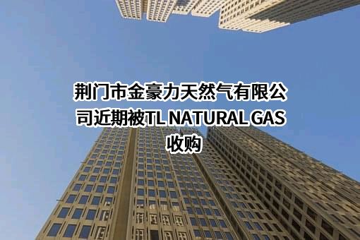 荆门市金豪力天然气有限公司近期被TL NATURAL GAS收购