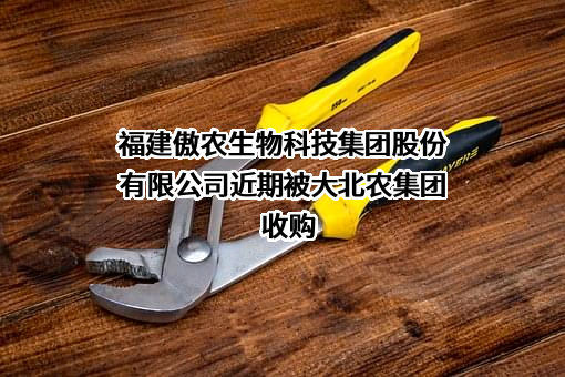 福建傲农生物科技集团股份有限公司近期被大北农集团收购