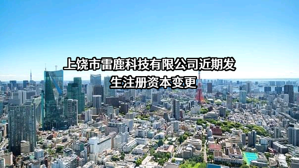 上饶市雷鹿科技有限公司近期发生注册资本变更