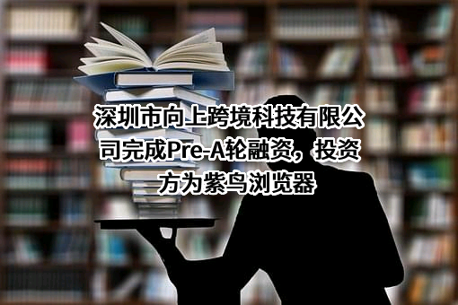 深圳市向上跨境科技有限公司完成Pre-A轮融资，投资方为紫鸟浏览器