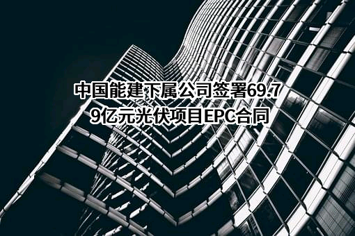 中国能建下属公司签署69.79亿元光伏项目EPC合同