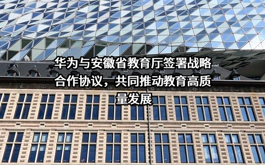 华为与安徽省教育厅签署战略合作协议，共同推动教育高质量发展