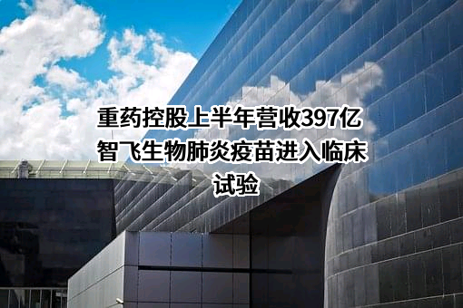 重药控股上半年营收397亿 智飞生物肺炎疫苗进入临床试验