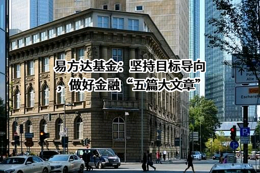 易方达基金：坚持目标导向，做好金融“五篇大文章”