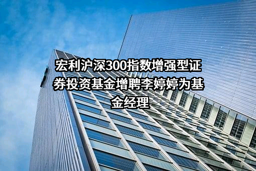 宏利沪深300指数增强型证券投资基金增聘李婷婷为基金经理