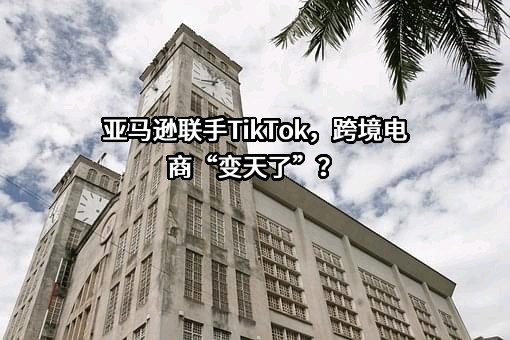 亚马逊联手TikTok，跨境电商“变天了”？