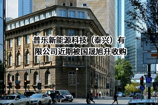 普乐新能源科技（泰兴）有限公司近期被国晟旭升收购