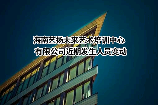 海南艺扬未来艺术培训中心有限公司近期发生人员变动