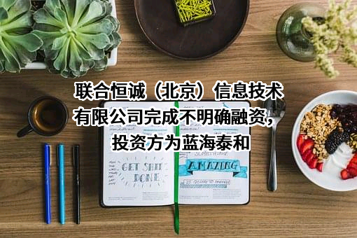 联合恒诚（北京）信息技术有限公司完成不明确融资，投资方为蓝海泰和