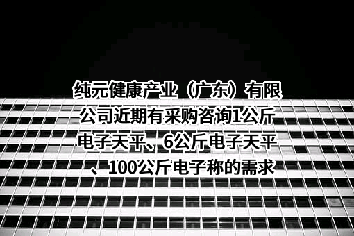 纯元健康产业（广东）有限公司近期有采购咨询1公斤电子天平、6公斤电子天平、100公斤电子称的需求