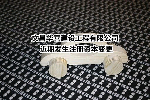 文昌华喜建设工程有限公司近期发生注册资本变更