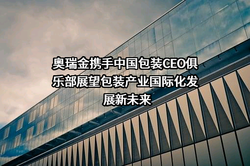 奥瑞金携手中国包装CEO俱乐部展望包装产业国际化发展新未来