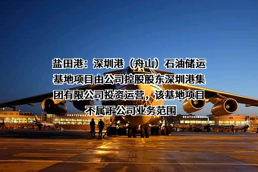 盐田港：深圳港（舟山）石油储运基地项目由公司控股股东深圳港集团有限公司投资运营，该基地项目不属于公司业务范围