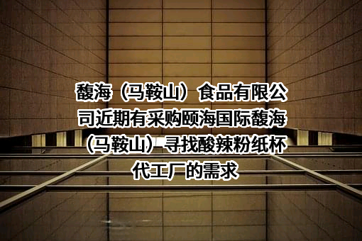 馥海（马鞍山）食品有限公司近期有采购颐海国际馥海（马鞍山）寻找酸辣粉纸杯代工厂的需求