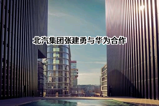 北汽集团张建勇与华为合作