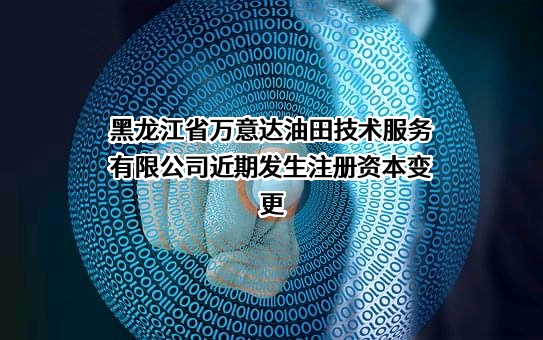 黑龙江省万意达油田技术服务有限公司近期发生注册资本变更