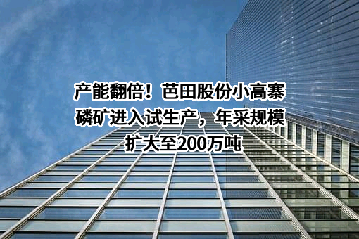 产能翻倍！芭田股份小高寨磷矿进入试生产，年采规模扩大至200万吨