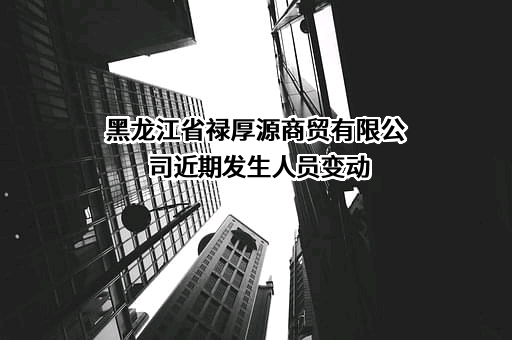 黑龙江省禄厚源商贸有限公司近期发生人员变动