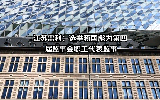 江苏雷利：选举蒋国彪为第四届监事会职工代表监事