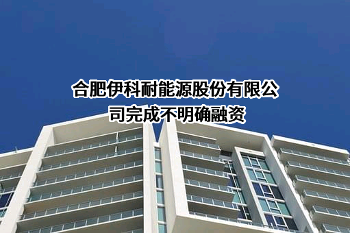 合肥伊科耐能源股份有限公司完成不明确融资