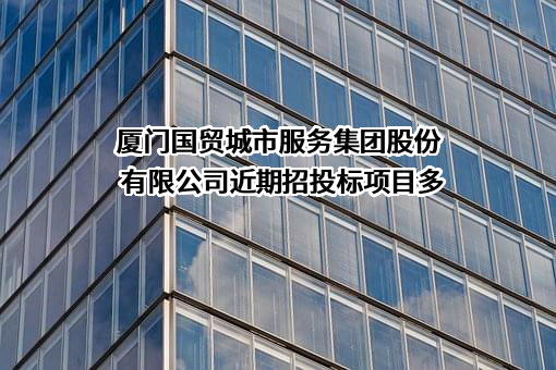 厦门国贸城市服务集团股份有限公司近期招投标项目多