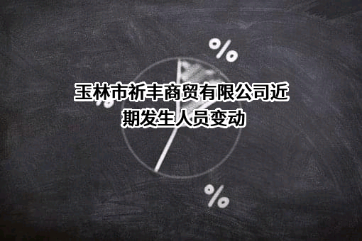 玉林市祈丰商贸有限公司近期发生人员变动