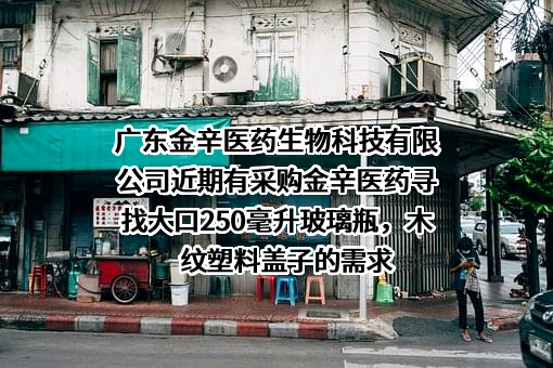 广东金辛医药生物科技有限公司近期有采购金辛医药寻找大口250毫升玻璃瓶，木纹塑料盖子的需求