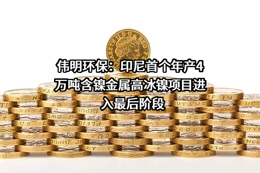 伟明环保：印尼首个年产4万吨含镍金属高冰镍项目进入最后阶段
