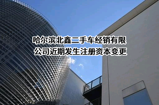 哈尔滨北鑫二手车经销有限公司近期发生注册资本变更