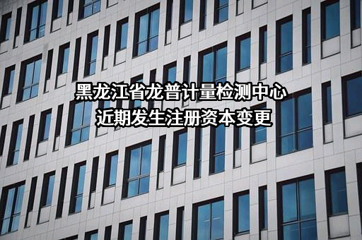 黑龙江省龙普计量检测中心近期发生注册资本变更