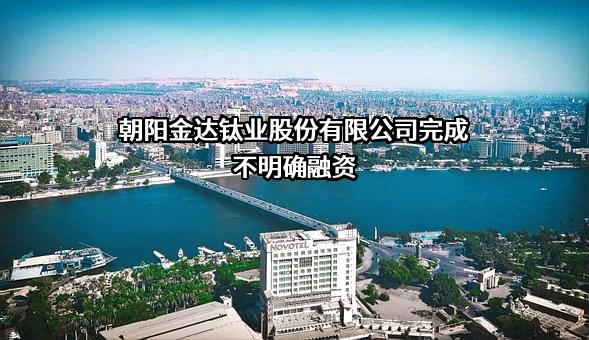 朝阳金达钛业股份有限公司完成不明确融资