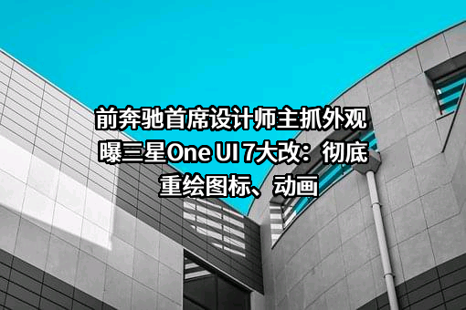 前奔驰首席设计师主抓外观 曝三星One UI 7大改：彻底重绘图标、动画